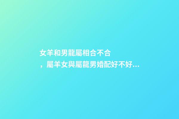 女羊和男龍屬相合不合，屬羊女與屬龍男婚配好不好 生肖羊女和生肖龍男能婚配嗎，男屬龍和女屬羊的婚配好嗎